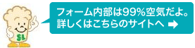 フォーム内部は99％空気だよ。詳しくはこちらのサイトへ＞＞＞